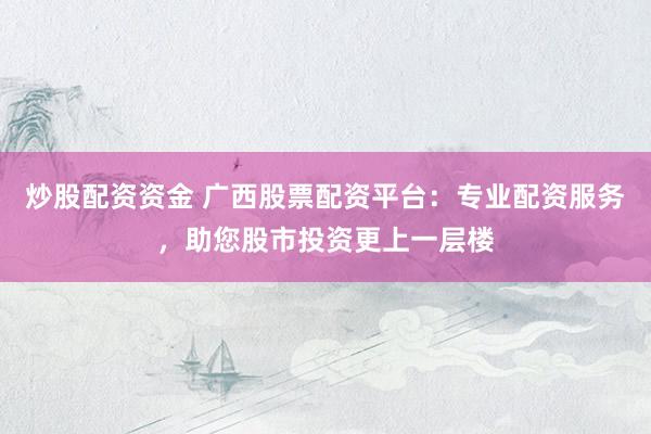 炒股配资资金 广西股票配资平台：专业配资服务，助您股市投资更上一层楼