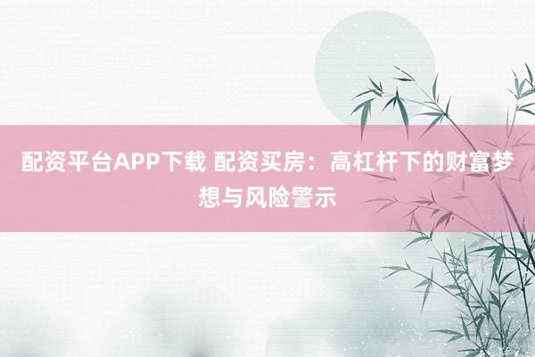 配资平台APP下载 配资买房：高杠杆下的财富梦想与风险警示