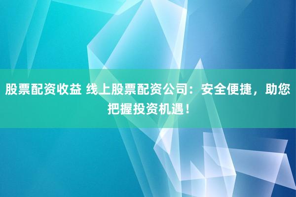 股票配资收益 线上股票配资公司：安全便捷，助您把握投资机遇！