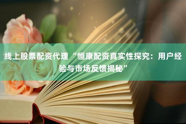 线上股票配资代理 “恒康配资真实性探究：用户经验与市场反馈揭秘”