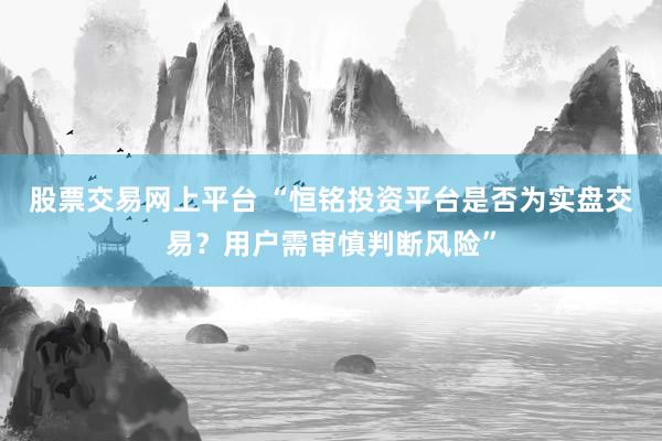 股票交易网上平台 “恒铭投资平台是否为实盘交易？用户需审慎判断风险”