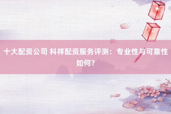 十大配资公司 科祥配资服务评测：专业性与可靠性如何？