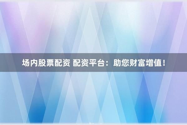 场内股票配资 配资平台：助您财富增值！