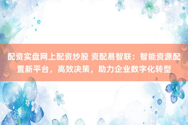 配资实盘网上配资炒股 资配易智联：智能资源配置新平台，高效决策，助力企业数字化转型