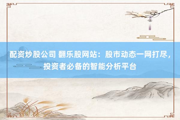 配资炒股公司 翻乐股网站:股市动态一网打尽,投资者必备的智能分析平台