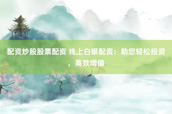 配资炒股股票配资 线上白银配资：助您轻松投资，高效增值