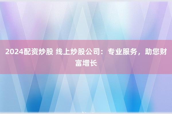 2024配资炒股 线上炒股公司：专业服务，助您财富增长