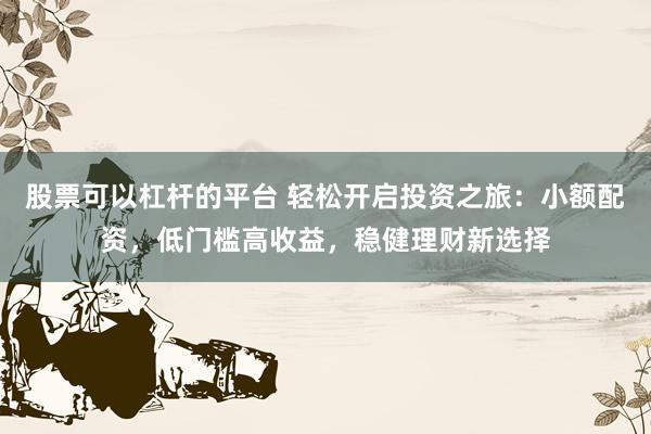 股票可以杠杆的平台 轻松开启投资之旅:小额配资,低门槛高收益,稳健理财新选择