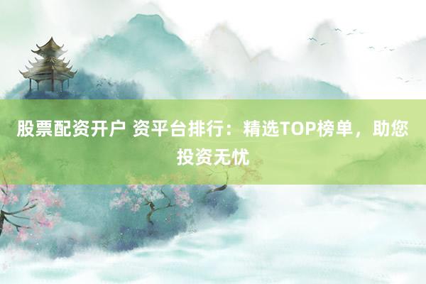 股票配资开户 资平台排行：精选TOP榜单，助您投资无忧