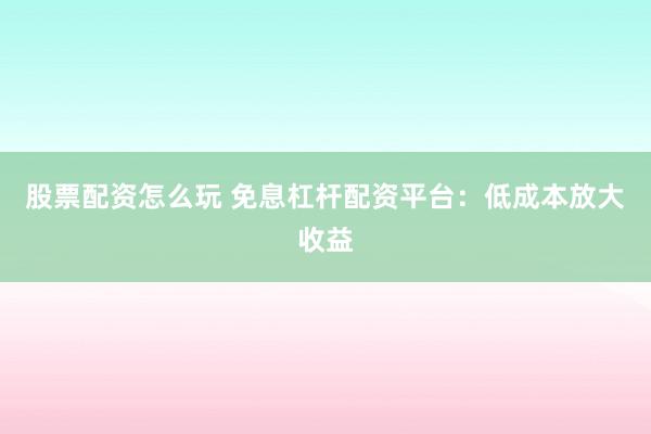 股票配资怎么玩 免息杠杆配资平台：低成本放大收益
