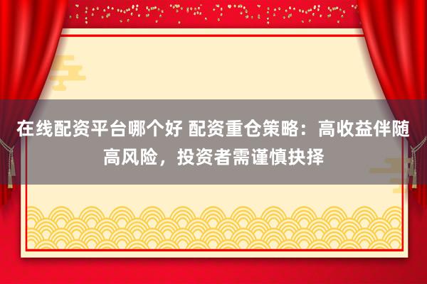 在线配资平台哪个好 配资重仓策略：高收益伴随高风险，投资者需谨慎抉择