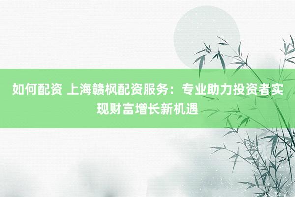 如何配资 上海赣枫配资服务：专业助力投资者实现财富增长新机遇