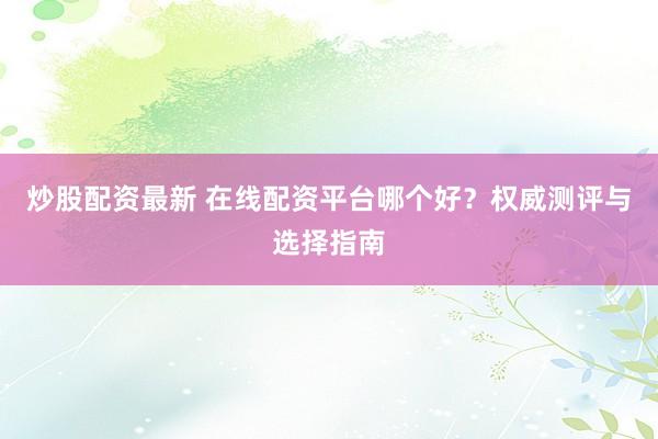 炒股配资最新 在线配资平台哪个好？权威测评与选择指南
