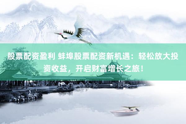 股票配资盈利 蚌埠股票配资新机遇：轻松放大投资收益，开启财富增长之旅！