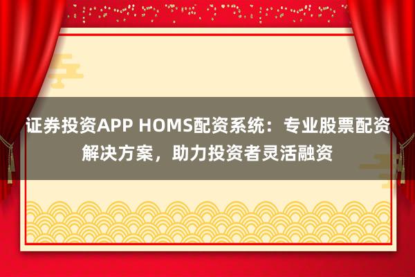 证券投资APP HOMS配资系统：专业股票配资解决方案，助力投资者灵活融资