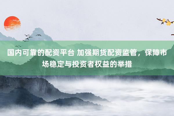 国内可靠的配资平台 加强期货配资监管，保障市场稳定与投资者权益的举措