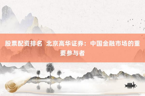 股票配资排名  北京高华证券：中国金融市场的重要参与者