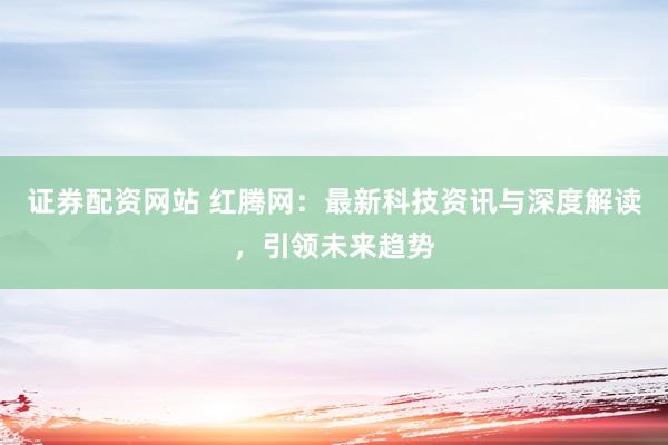 证券配资网站 红腾网：最新科技资讯与深度解读，引领未来趋势