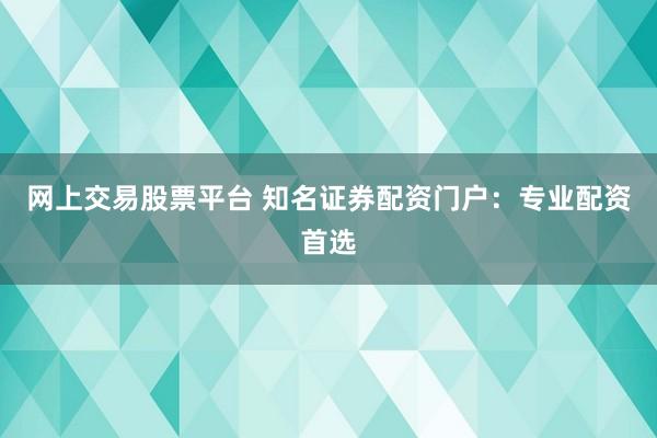 网上交易股票平台 知名证券配资门户：专业配资首选
