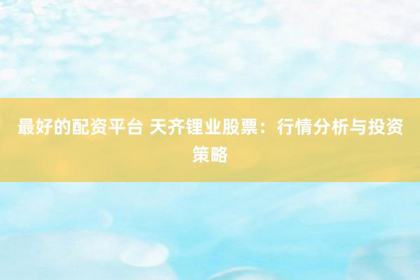 最好的配资平台 天齐锂业股票：行情分析与投资策略