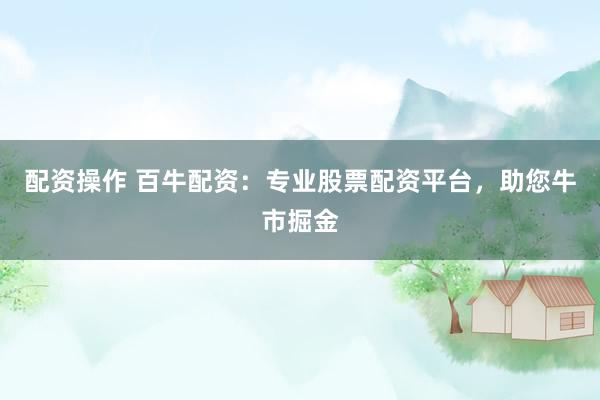 配资操作 百牛配资：专业股票配资平台，助您牛市掘金
