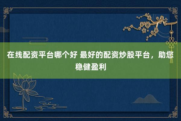 在线配资平台哪个好 最好的配资炒股平台，助您稳健盈利