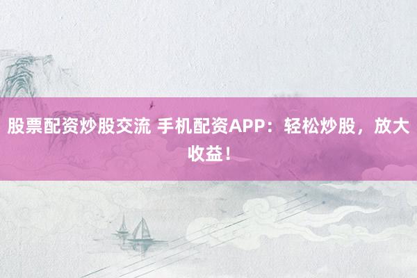 股票配资炒股交流 手机配资APP：轻松炒股，放大收益！