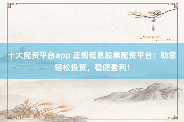 十大配资平台app 正规低息股票配资平台：助您轻松投资，稳健盈利！