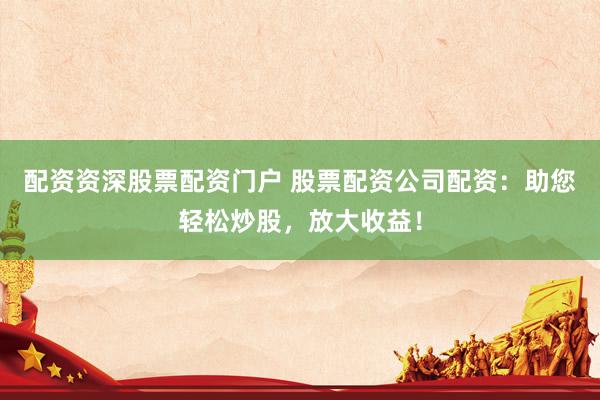 配资资深股票配资门户 股票配资公司配资：助您轻松炒股，放大收益！